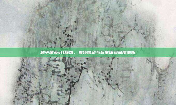 和平精英v11版本,独特福利与玩家体验深度解析