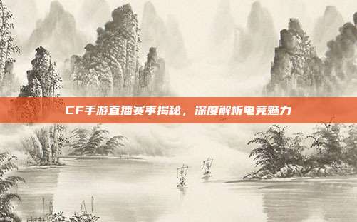 CF手游直播赛事揭秘,深度解析电竞魅力