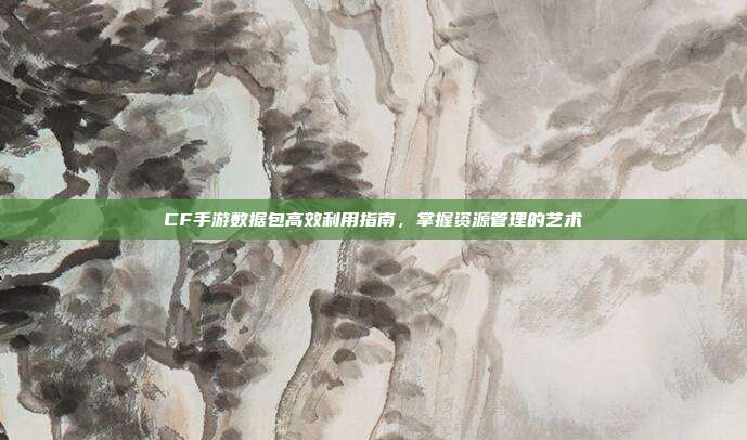 CF手游数据包高效利用指南,掌握资源管理的艺术