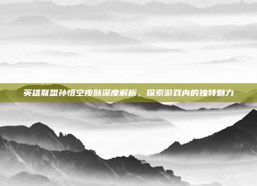 英雄联盟孙悟空皮肤深度解析,探索游戏内的独特魅力