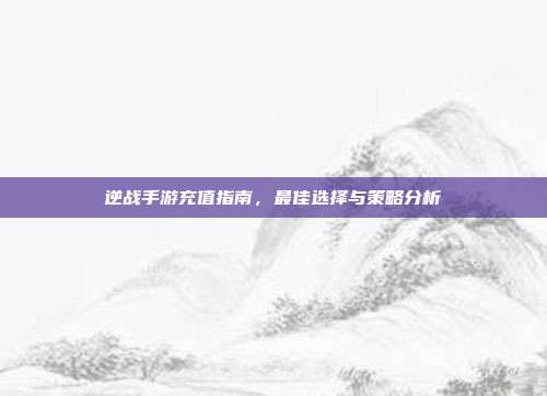 逆战手游充值指南,最佳选择与策略分析