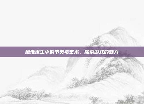绝地求生中的节奏与艺术,探索游戏的魅力