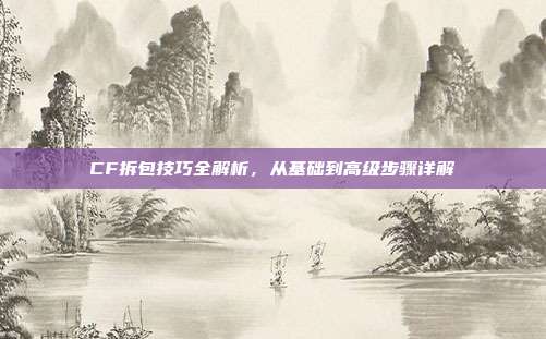 CF拆包技巧全解析,从基础到高级步骤详解