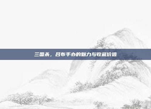 三国杀,吕布手办的魅力与收藏价值