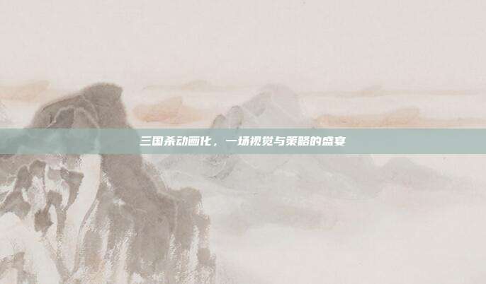 三国杀动画化,一场视觉与策略的盛宴