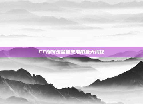 CF跳跳乐最佳使用角色大揭秘