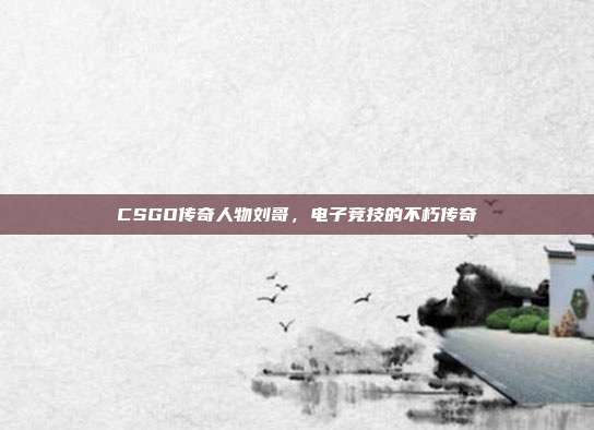 CSGO传奇人物刘哥,电子竞技的不朽传奇