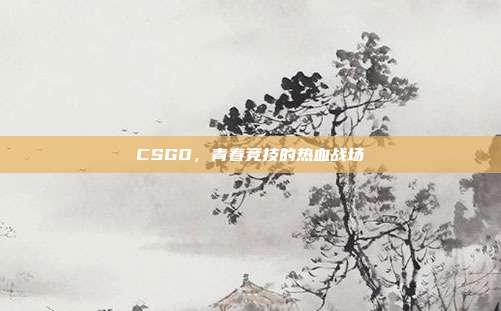 CSGO,青春竞技的热血战场