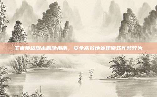 王者荣耀脚本删除指南,安全高效地处理游戏作弊行为