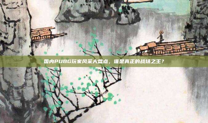 国内PUBG玩家风采大盘点,谁是真正的战场之王?