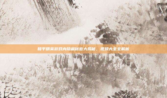 和平精英游戏内隐藏秘密大揭秘,视频大全全解析