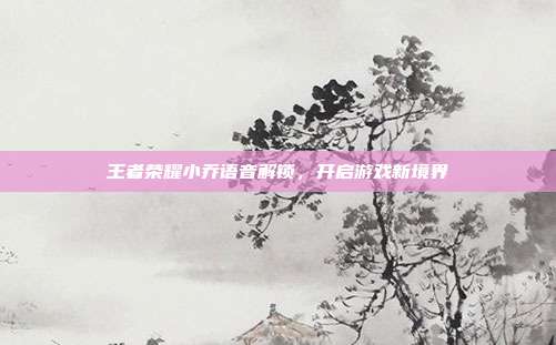 王者荣耀小乔语音解锁,开启游戏新境界