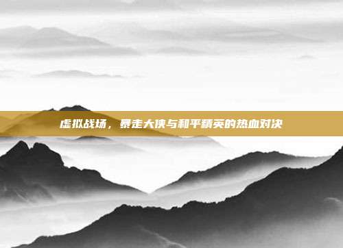 虚拟战场,暴走大侠与和平精英的热血对决