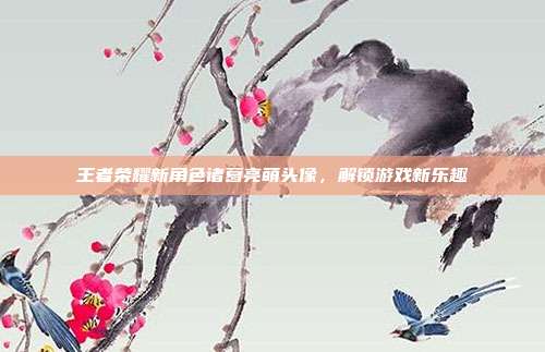 王者荣耀新角色诸葛亮萌头像,解锁游戏新乐趣