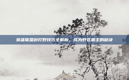 英雄联盟蔚打野技巧全解析,成为野区霸主的秘诀