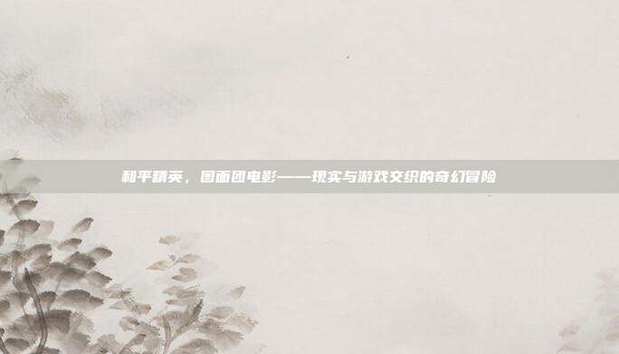 和平精英,图面团电影——现实与游戏交织的奇幻冒险