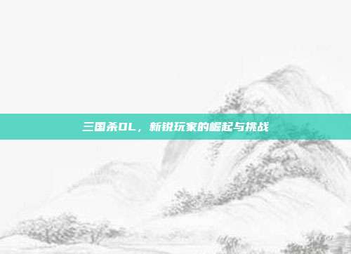 三国杀OL,新锐玩家的崛起与挑战
