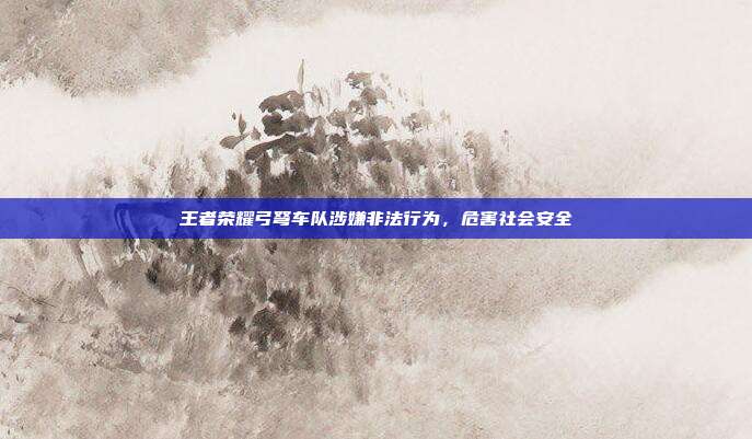 王者荣耀弓弩车队涉嫌非法行为,危害社会安全