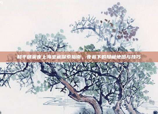 和平精英夜上海宝藏探索指南,夜幕下的隐藏地图与技巧