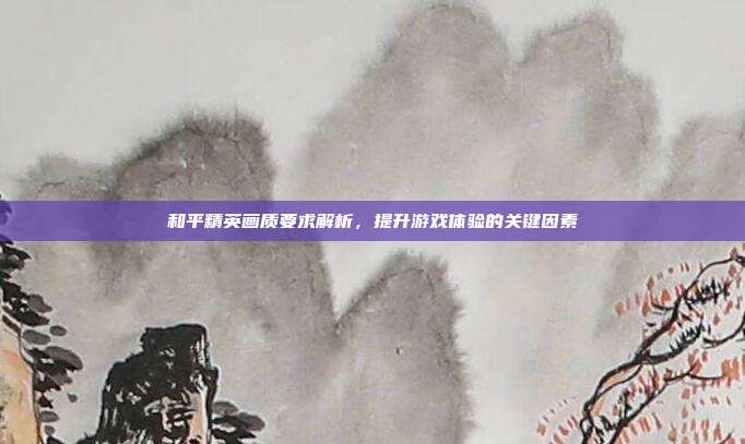 和平精英画质要求解析,提升游戏体验的关键因素