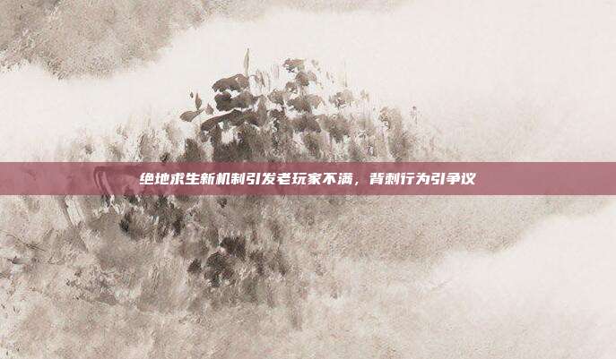 绝地求生新机制引发老玩家不满,背刺行为引争议