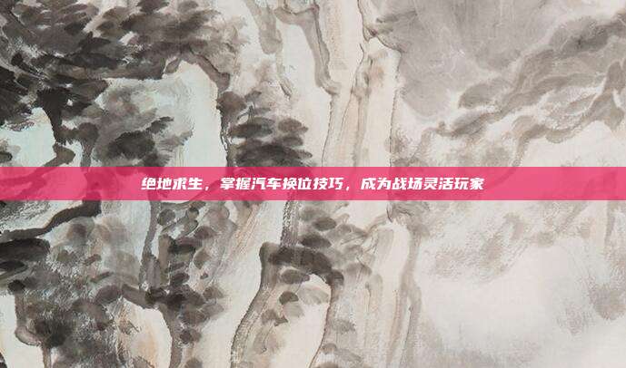 绝地求生,掌握汽车换位技巧,成为战场灵活玩家