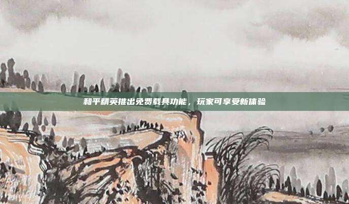 和平精英推出免费载具功能,玩家可享受新体验