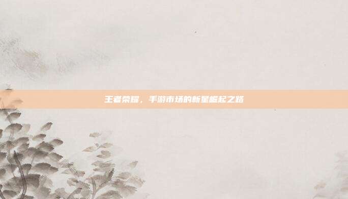 王者荣耀,手游市场的新星崛起之路