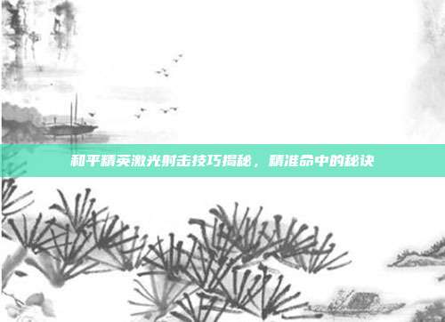 和平精英激光射击技巧揭秘,精准命中的秘诀