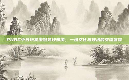 PUBG中日玩家激烈竞技对决,一场文化与技术的交流盛宴
