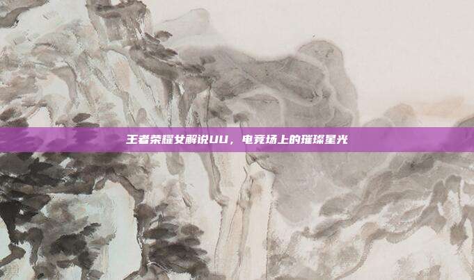王者荣耀女解说UU,电竞场上的璀璨星光