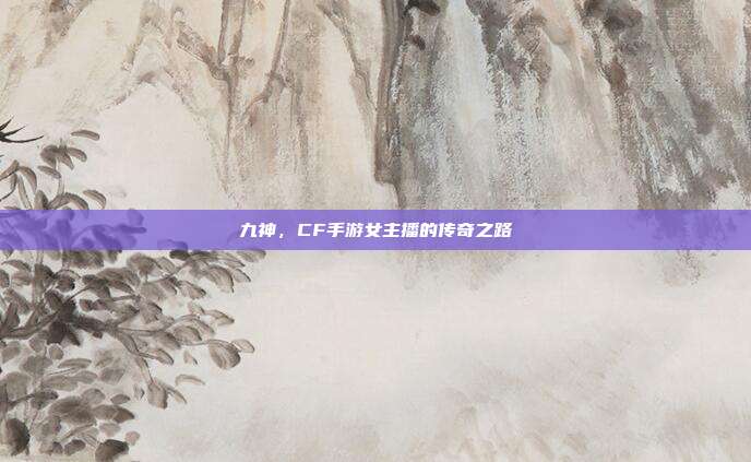 九神,CF手游女主播的传奇之路