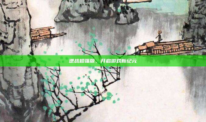 逆战超强版,开启游戏新纪元