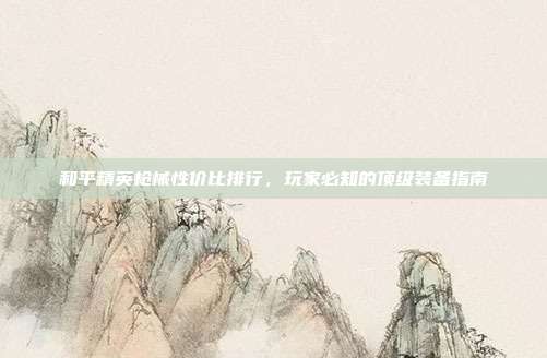 和平精英枪械性价比排行,玩家必知的顶级装备指南