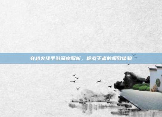 穿越火线手游深度解析,枪战王者的极致体验