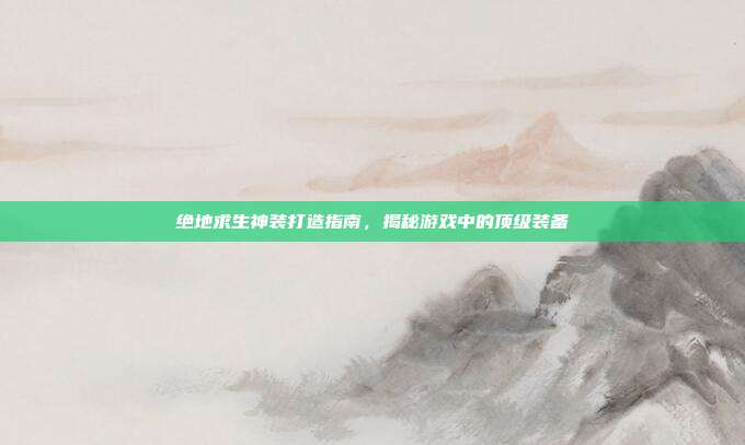 绝地求生神装打造指南,揭秘游戏中的顶级装备