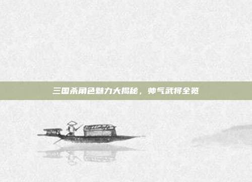 三国杀角色魅力大揭秘,帅气武将全览