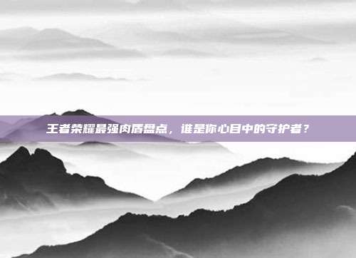 王者荣耀最强肉盾盘点,谁是你心目中的守护者?