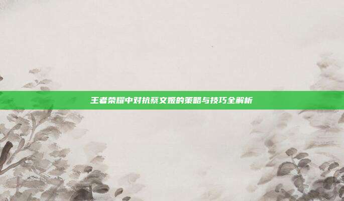 王者荣耀中对抗蔡文姬的策略与技巧全解析