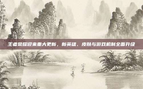 王者荣耀迎来重大更新,新英雄、皮肤与游戏机制全面升级