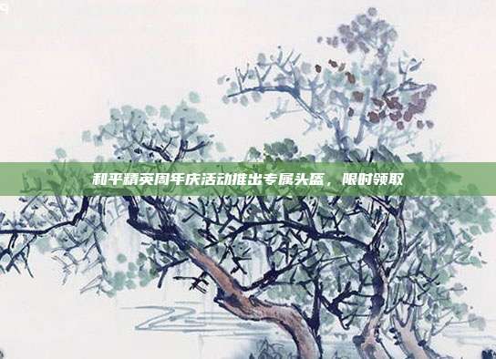 和平精英周年庆活动推出专属头盔,限时领取