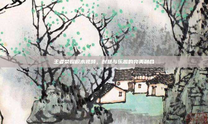 王者荣耀积木视频,创意与乐趣的完美融合