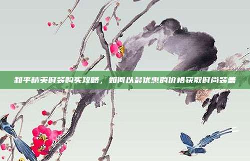 和平精英时装购买攻略,如何以最优惠的价格获取时尚装备