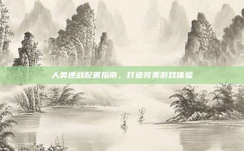 人类逆战配置指南,打造完美游戏体验