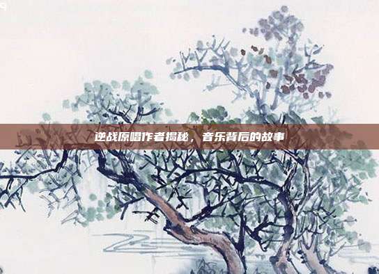逆战原唱作者揭秘,音乐背后的故事