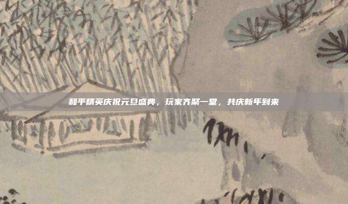 和平精英庆祝元旦盛典,玩家齐聚一堂,共庆新年到来