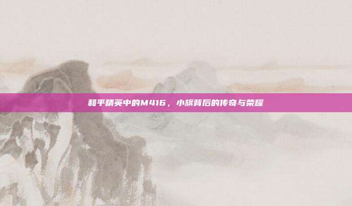 和平精英中的M416,小旗背后的传奇与荣耀