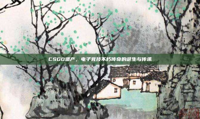 CSGO遗产,电子竞技不朽传奇的诞生与传承