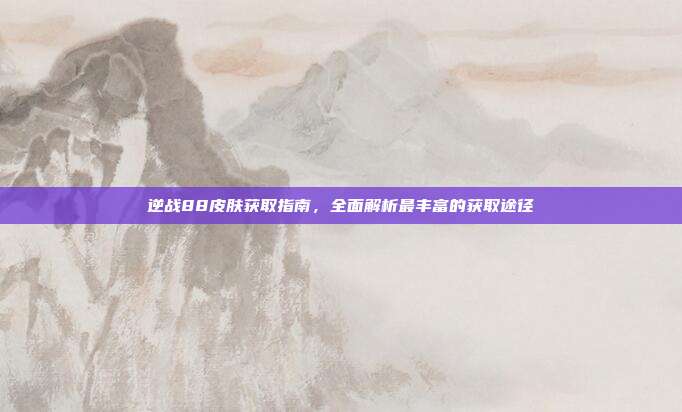 逆战88皮肤获取指南,全面解析最丰富的获取途径