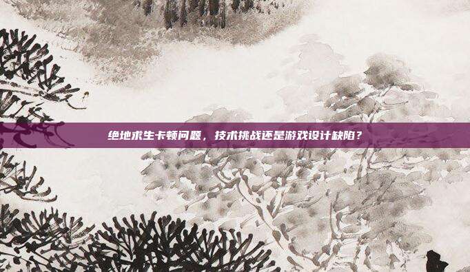 绝地求生卡顿问题,技术挑战还是游戏设计缺陷?